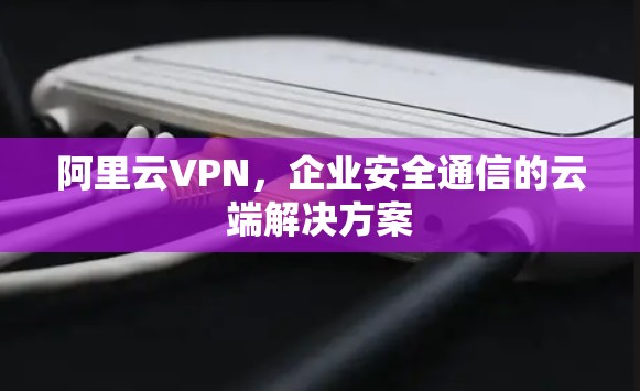 阿里云VPN，企业安全通信的云端解决方案