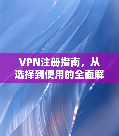 VPN注册指南，从选择到使用的全面解析